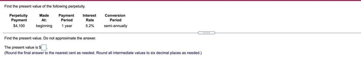 Find the present value of the following perpetuity.
Perpetuity
Payment
$4,100
Made
At:
beginning
Payment
Period
1 year
Interest
Rate
5.2%
Conversion
Period
semi-annually
Find the present value. Do not approximate the answer.
The present value is $.
(Round the final answer to the nearest cent as needed. Round all intermediate values to six decimal places as needed.)