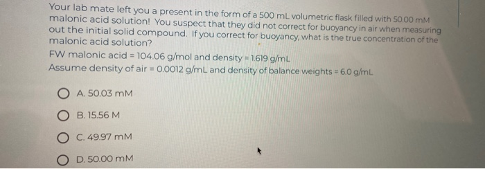 Your lab mate left you a present in the form of a 500 mL volumetric flask filled with 50.00 mM
malonic acid solution! You suspect that they did not correct for buoyancy in air when measuring
out the initial solid compound. If you correct for buoyancy, what is the true concentration of the
malonic acid solution?
FW malonic acid = 104.06 g/mol and density = 1.619 g/mL
Assume density of air= 0.0012 g/mL and density of balance weights = 6.0 g/mL
OA. 50.03 MM
B. 15.56 M
C. 49.97 MM
O D. 50.00 mM