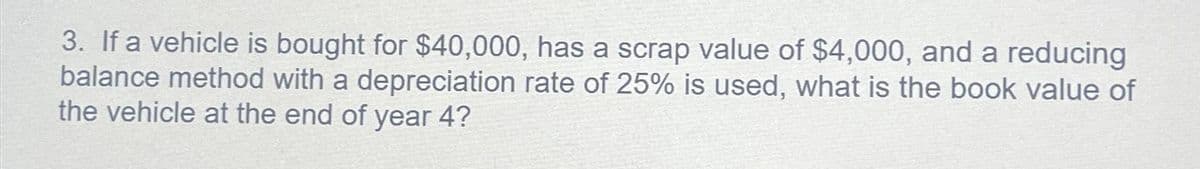 3. If a vehicle is bought for $40,000, has a scrap value of $4,000, and a reducing
balance method with a depreciation rate of 25% is used, what is the book value of
the vehicle at the end of year 4?