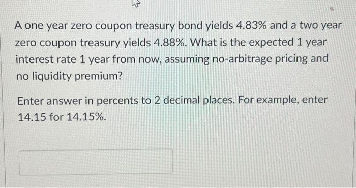 A one year zero coupon treasury bond yields 4.83% and a two year
zero coupon treasury yields 4.88%. What is the expected 1 year
interest rate 1 year from now, assuming no-arbitrage pricing and
no liquidity premium?
Enter answer in percents to 2 decimal places. For example, enter
14.15 for 14.15%.