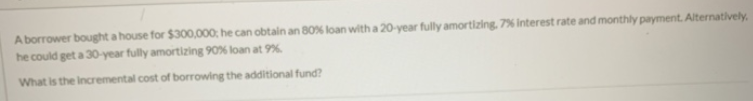 A borrower bought a house for $300,000; he can obtain an 80% loan with a 20-year fully amortizing, 7% interest rate and monthly payment. Alternatively,
he could get a 30-year fully amortizing 90% loan at 9%
What is the incremental cost of borrowing the additional fund?