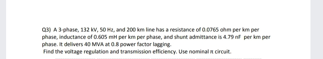 Q3) A 3-phase, 132 kV, 50 Hz, and 200 km line has a resistance of 0.0765 ohm per km per
phase, inductance of 0.605 mH per km per phase, and shunt admittance is 4.79 nF per km per
phase. It delivers 40 MVA at 0.8 power factor lagging.
Find the voltage regulation and transmission efficiency. Use nominal n circuit.
