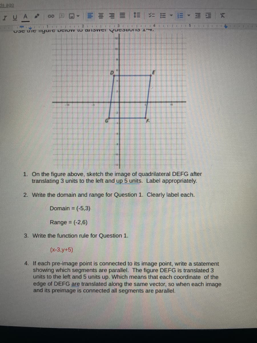 ds ago
IUA
|三 1=
1. On the figure above, sketch the image of quadrilateral DEFG after
translating 3 units to the left and up 5 units. Label appropriately.
2. Write the domain and range for Question 1. Clearly label each.
Domain = (-5,3)
Range (-2,6)
3. Write the function rule for Question 1.
(x-3,)
4. If each pre-image point is connected to its image point, write a statement
showing which segments are parallel. The figure DEFG is translated 3
units to the left and 5 units up. Which means that each coordinate of the
edge of DEFG are translated along the same vector, so when each image
and its preimage is connected all segments are parallel.
