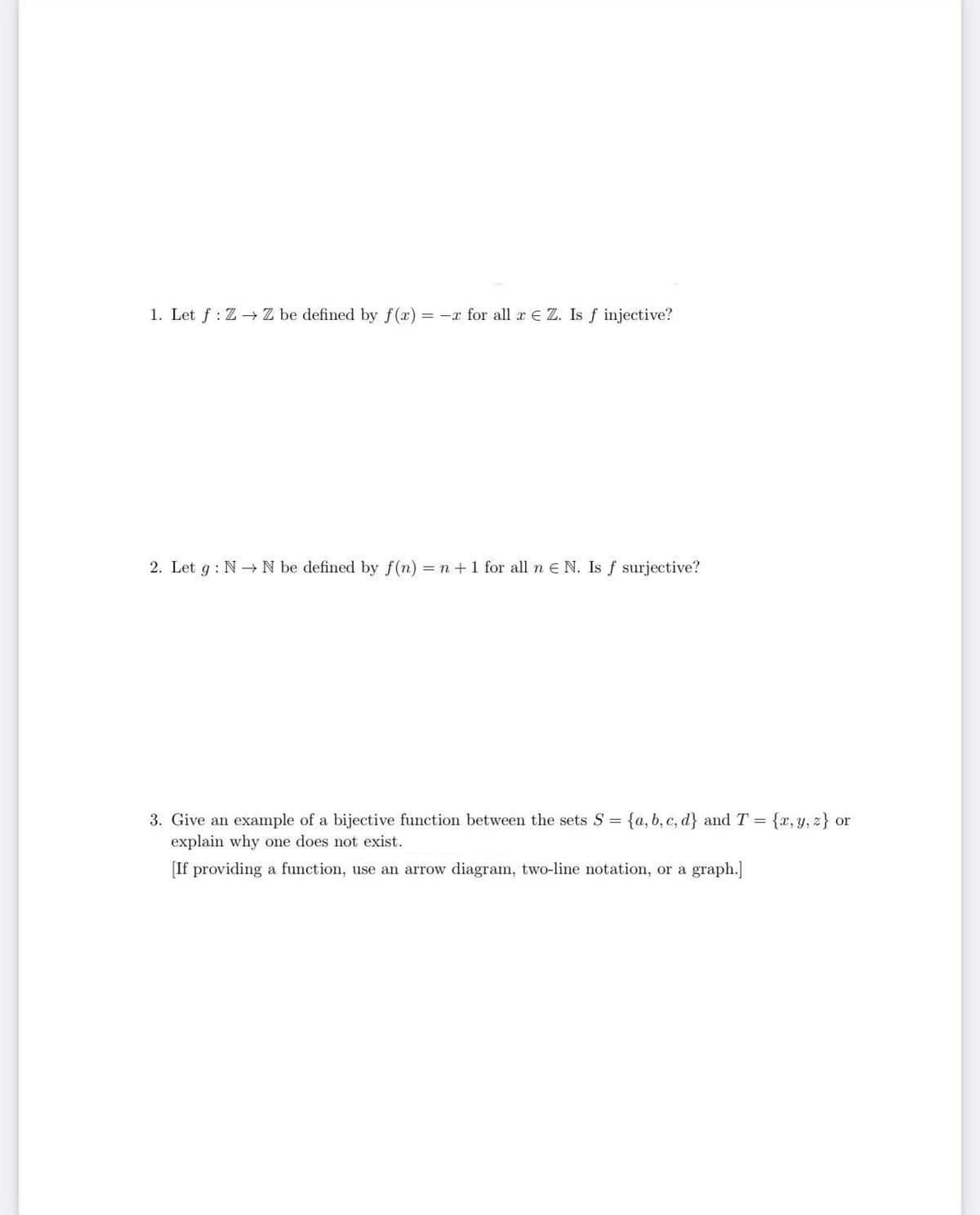 1. Let f: Z→ Z be defined by f(x) = -x for all x E Z. Is f injective?
2. Let g: NN be defined by f(n) = n + 1 for all n E N. Is f surjective?
3. Give an example of a bijective function between the sets S = {a, b, c, d) and T = {x, y, z) or
explain why one does not exist.
[If providing a function, use an arrow diagram, two-line notation, or a graph.]