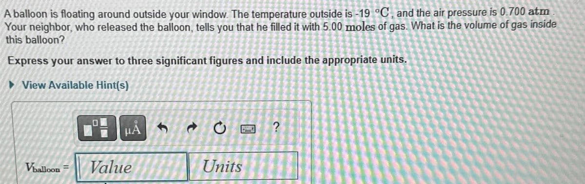 A balloon is floating around outside your window. The temperature outside is -19 °C, and the air pressure is 0.700 atm
Your neighbor, who released the balloon, tells you that he filled it with 5.00 moles of gas. What is the volume of gas inside
this balloon?
Express your answer to three significant figures and include the appropriate units.
►View Available Hint(s)
Vballoon
HA
Value
Units
4990
?