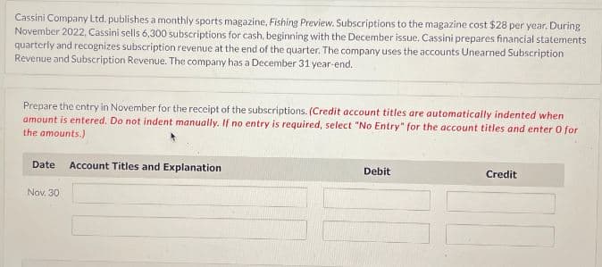 Cassini Company Ltd. publishes a monthly sports magazine, Fishing Preview. Subscriptions to the magazine cost $28 per year. During
November 2022, Cassini sells 6,300 subscriptions for cash, beginning with the December issue. Cassini prepares financial statements
quarterly and recognizes subscription revenue at the end of the quarter. The company uses the accounts Unearned Subscription
Revenue and Subscription Revenue. The company has a December 31 year-end.
Prepare the entry in November for the receipt of the subscriptions. (Credit account titles are automatically indented when
amount is entered. Do not indent manually. If no entry is required, select "No Entry" for the account titles and enter o for
the amounts.)
Date Account Titles and Explanation
Nov. 30
Debit
Credit