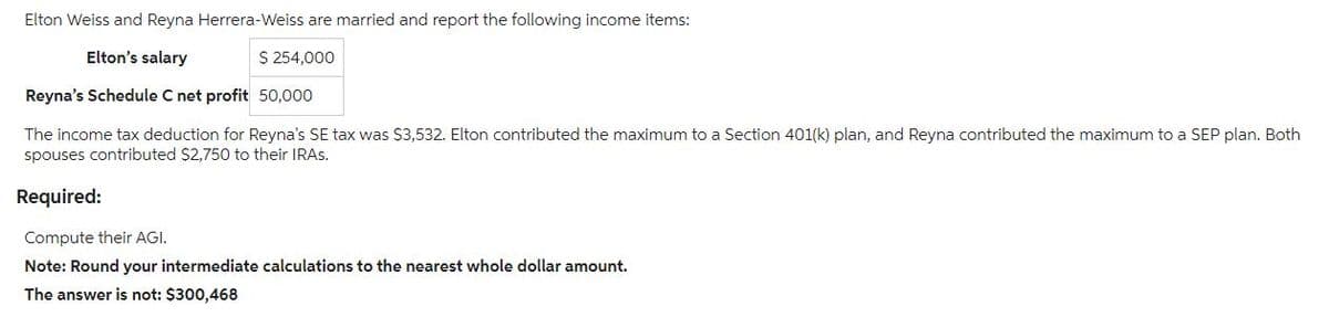 Elton Weiss and Reyna Herrera-Weiss are married and report the following income items:
Elton's salary
$ 254,000
Reyna's Schedule C net profit 50,000
The income tax deduction for Reyna's SE tax was $3,532. Elton contributed the maximum to a Section 401(k) plan, and Reyna contributed the maximum to a SEP plan. Both
spouses contributed $2,750 to their IRAS.
Required:
Compute their AGI.
Note: Round your intermediate calculations to the nearest whole dollar amount.
The answer is not: $300,468
