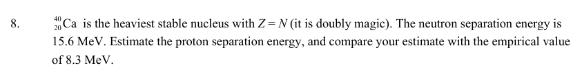 8.
40
20
Ca is the heaviest stable nucleus with Z= N (it is doubly magic). The neutron separation energy is
15.6 MeV. Estimate the proton separation energy, and compare your estimate with the empirical value
of 8.3 MeV.