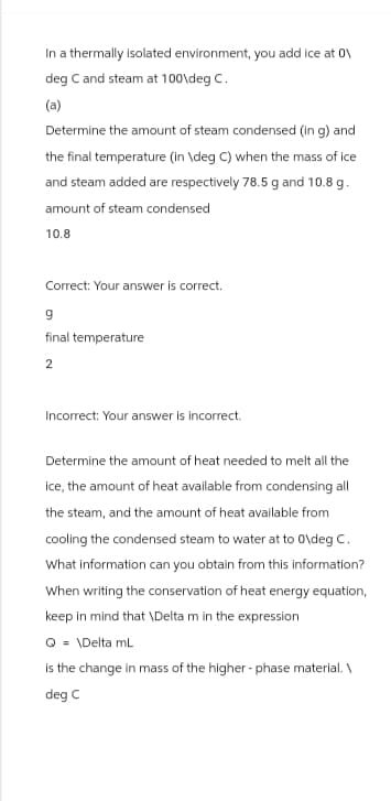 In a thermally isolated environment, you add ice at 0\
deg C and steam at 100\deg C.
(a)
Determine the amount of steam condensed (in g) and
the final temperature (in \deg C) when the mass of ice
and steam added are respectively 78.5 g and 10.8 g.
amount of steam condensed
10.8
Correct: Your answer is correct.
9
final temperature
2
Incorrect: Your answer is incorrect.
Determine the amount of heat needed to melt all the
ice, the amount of heat available from condensing all
the steam, and the amount of heat available from
cooling the condensed steam to water at to o\deg C.
What information can you obtain from this information?
When writing the conservation of heat energy equation,
keep in mind that \Delta m in the expression
Q = \Delta mL
is the change in mass of the higher-phase material.\
deg C