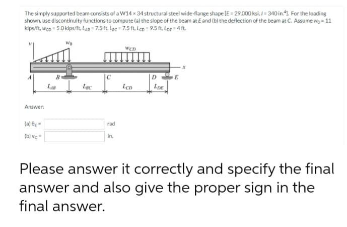 The simply supported beam consists of a W14 x 34 structural steel wide-flange shape [E = 29,000 ksi; 1= 340 in.]. For the loading
shown, use discontinuity functions to compute (a) the slope of the beam at E and (b) the deflection of the beam at C. Assume wo = 11
kips/ft, WcD = 5.0 kips/ft. LAB= 7.5 ft. Lac = 7.5 ft. Lcp = 9.5 ft. Log = 4 ft.
Wo
WCD
x
DE
LDE
Answer:
(a) 0 =
rad
(b) vc=
in.
Please answer it correctly and specify the final
answer and also give the proper sign in the
final answer.
B
LAB
Lac
C
LCD