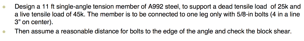 ●
Design a 11 ft single-angle tension member of A992 steel, to support a dead tensile load of 25k and
a live tensile load of 45k. The member is to be connected to one leg only with 5/8-in bolts (4 in a line
3" on center).
Then assume a reasonable distance for bolts to the edge of the angle and check the block shear.