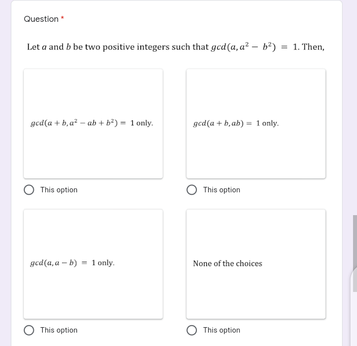 Question *
Let a and b be two positive integers such that gcd(a, a² – b?) = 1. Then,
-
gcd(a + b, a² – ab + b²) = 1 only.
gcd(a + b, ab) = 1 only.
This option
This option
gcd(a, a – b) = 1 only.
None of the choices
This option
This option
