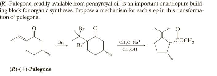 (R)-Pulegone, readily available from pennyroyal oil, is an important enantiopure build-
ing block for organic syntheses. Propose a mechanism for each step in this transforma-
tion of pulegone.
Br
Br,
CH,O Na
COCH3
Br
CH,OH
(R)-(+)-Pulegone
