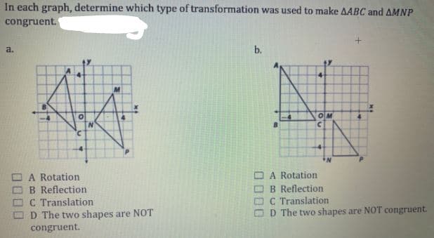 In each graph, determine which type of transformation was used to make AABC and AMNP
congruent.
a.
b.
具
4-
-4
OM
2.
-4
A Rotation
OB Reflection
OC Translation
D The two shapes are NOT
congruent.
A Rotation
B Reflection
O C Translation
O D The two shapes are NOT congruent.
