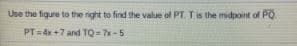 Ube the figure to the right to find the value of PT. Tis the midpoint of PO
PT=4x +7 and TQ = 7x-5
