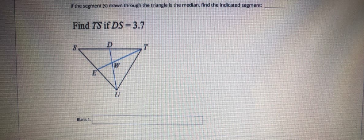 If the segment (S) drawn through the triangle is the median, find the indicated segment:
Find TS if DS = 3.7
W
Blank 1:
