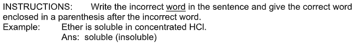 INSTRUCTIONS:
enclosed in a parenthesis after the incorrect word.
Example:
Write the incorrect word in the sentence and give the correct word
Ether is soluble in concentrated HCI.
Ans: soluble (insoluble)
