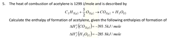 5. The heat of combustion of acetylene is 1299 J/mole and is described by
5
Calculate the enthalpy of formation of acetylene, given the following enthalpies of formation of
AH (COle)= -393.5kJ / mole
AH; (H,0)=-285.8kJ / mole
