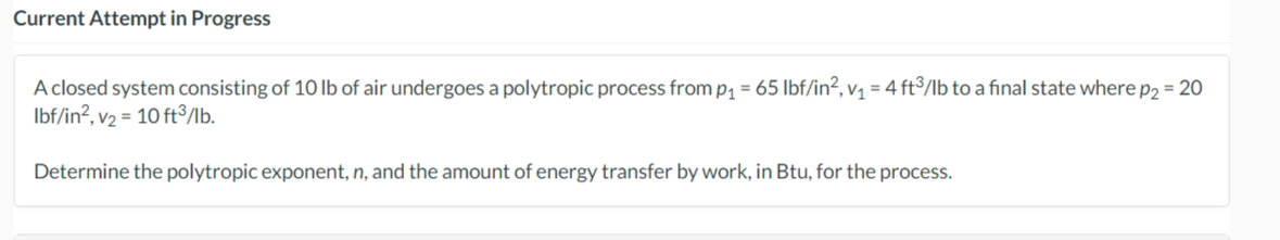 Current Attempt in Progress
A closed system consisting of 10 lb of air undergoes a polytropic process from p₁ = 65 lbf/in², v₁ = 4 ft3/lb to a final state where p2 = 20
lbf/in², v₂ = 10 ft³/lb.
Determine the polytropic exponent, n, and the amount of energy transfer by work, in Btu, for the process.