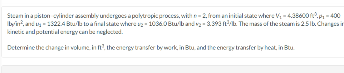 Steam in a piston-cylinder assembly undergoes a polytropic process, with n = 2, from an initial state where V₁ = 4.38600 ft³, p₁ = 400
lbf/in², and u₁ = 1322.4 Btu/lb to a final state where u₂ = 1036.0 Btu/lb and v₂ = 3.393 ft³/lb. The mass of the steam is 2.5 lb. Changes in
kinetic and potential energy can be neglected.
Determine the change in volume, in ft3, the energy transfer by work, in Btu, and the energy transfer by heat, in Btu.