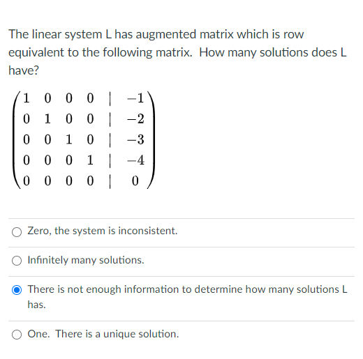 The linear system L has augmented matrix which is row
equivalent to the following matrix. How many solutions does L
have?
1 0 0 0 |
0 0 | -2
–1
0 1
0 0
1
0 -3
0 0 0 1 | -4
0 0 0 0 | 0
Zero, the system is inconsistent.
Infinitely many solutions.
There is not enough information to determine how many solutions L
has.
One. There is a unique solution.
