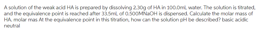 A solution of the weak acid HA is prepared by dissolving 2.30g of HA in 100.0mL water. The solution is titrated,
and the equivalence point is reached after 33.5mL of 0.500MNaOH is dispensed. Calculate the molar mass of
HA. molar mas At the equivalence point in this titration, how can the solution pH be described? basic acidic
neutral