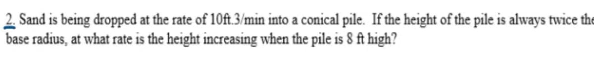 2. Sand is being dropped at the rate of 10ft.3/min into a conical pile. If the height of the pile is always twice the
base radius, at what rate is the height increasing when the pile is 8 ft high?
