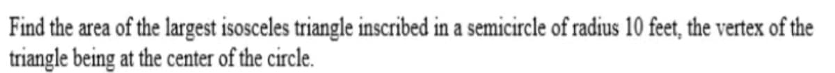 Find the area of the largest isosceles triangle inscribed in a semicircle of radius 10 feet, the vertex of the
triangle being at the center of the circle.
