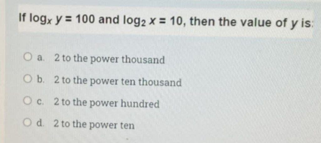 If logx y = 100 and log2 x = 10, then the value of y is:
O a. 2 to the power thousand
O b. 2 to the power ten thousand
O c. 2 to the power hundred
O d. 2 to the power ten
