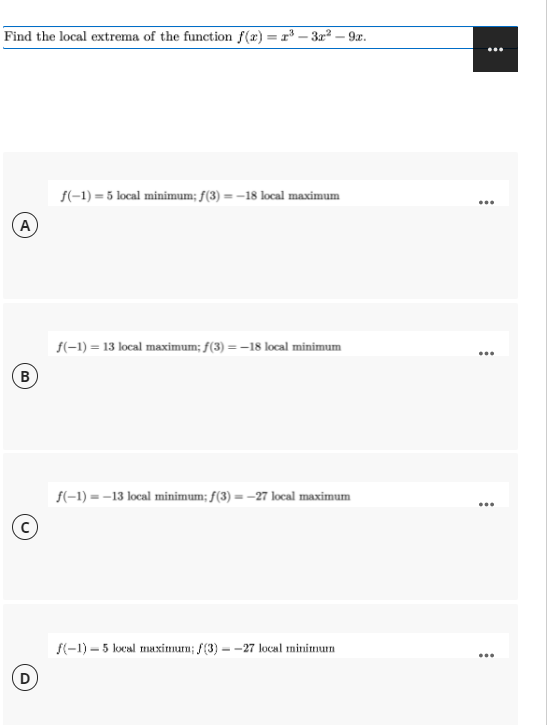 Find the local extrema of the function f(x) = r³ – 3x² – 9x.
f(-1) = 5 local minimum; f(3) = –18 local maximum
...
(A
f(-1) = 13 local maximum; f(3) = -18 local minimum
...
(B
f(-1) = -13 local minimum; f(3) = -27 local maximum
...
f(-1) – 5 local maximum; f(3) --27 local minimum
...
