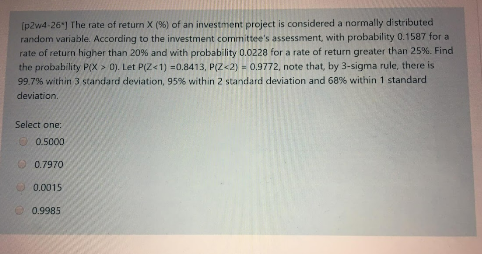 [p2w4-26*] The rate of return X (%) of an investment project is considered a normally distributed
random variable. According to the investment committee's assessment, with probability 0.1587 for a
rate of return higher than 20% and with probability 0.0228 for a rate of return greater than 25%. Find
the probability P(X > 0). Let P(Z<1) =0.8413, P(Z <2) = 0.9772, note that, by 3-sigma rule, there is
99.7% within 3 standard deviation, 95% within 2 standard deviation and 68% within 1 standard
deviation.
Select one:
0.5000
0.7970
0.0015
0.9985