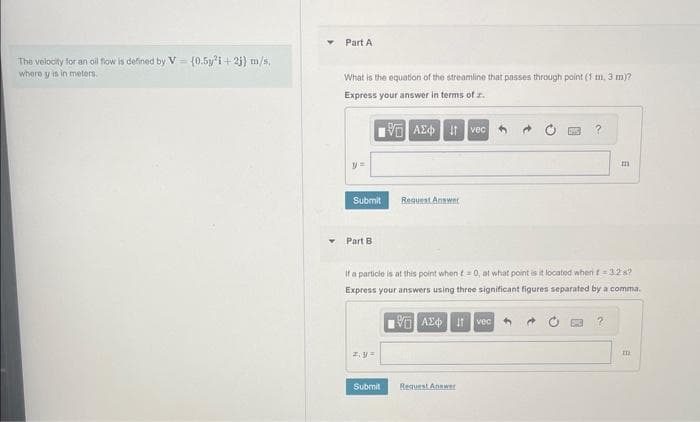 The velocity for an oil flow is defined by V
where y is in meters.
(0.5y²i+2j) m/s,
Part A
What is the equation of the streamline that passes through point (1 m. 3 m)?
Express your answer in terms of z.
IVE ΑΣΦ. 11 Iveco
y =
Submit
Part B
z, y=
Request Antent
Submit
If a particle is at this point when t=0, at what point is it located when t = 3.2 s?
Express your answers using three significant figures separated by a comma.
VAXtvec
?
Request Answer
E
m