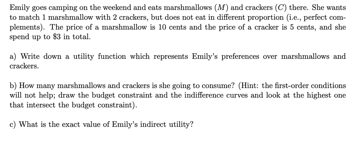 Emily goes camping on the weekend and eats marshmallows (M) and crackers (C) there. She wants
to match 1 marshmallow with 2 crackers, but does not eat in different proportion (i.e., perfect com-
plements). The price of a marshmallow is 10 cents and the price of a cracker is 5 cents, and she
spend up to $3 in total.
a) Write down a utility function which represents Emily's preferences over marshmallows and
crackers.
b) How many marshmallows and crackers is she going to consume? (Hint: the first-order conditions
will not help; draw the budget constraint and the indifference curves and look at the highest one
that intersect the budget constraint).
c) What is the exact value of Emily's indirect utility?