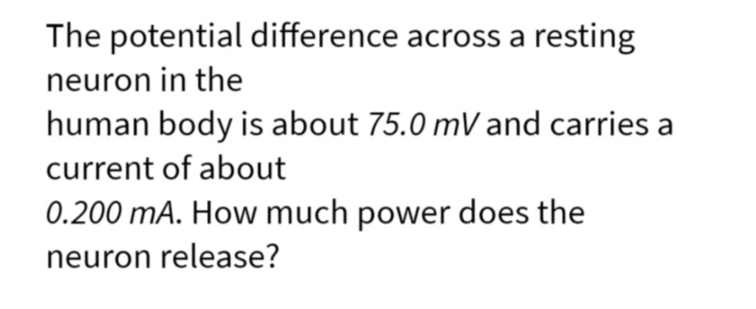 The potential difference across a resting
neuron in the
human body is about 75.0 mV and carries a
current of about
0.200 mA. How much power does the
neuron release?