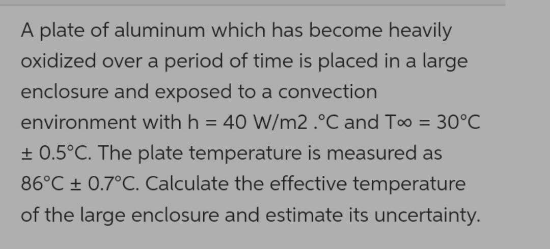 A plate of aluminum which has become heavily
oxidized over a period of time is placed in a large
enclosure and exposed to a convection
environment with h = 40 W/m2 .°C and Too = 30°C
%3D
+ 0.5°C. The plate temperature is measured as
86°C ± 0.7°C. Calculate the effective temperature
of the large enclosure and estimate its uncertainty.
