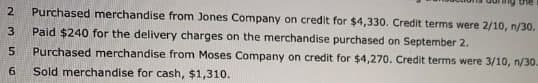 2
Purchased merchandise from Jones Company on credit for $4,330. Credit terms were 2/10, n/30.
3
Paid $240 for the delivery charges on the merchandise purchased on September 2.
5
Purchased merchandise from Moses Company on credit for $4,270. Credit terms were 3/10, n/30.
6
Sold merchandise for cash, $1,310.
