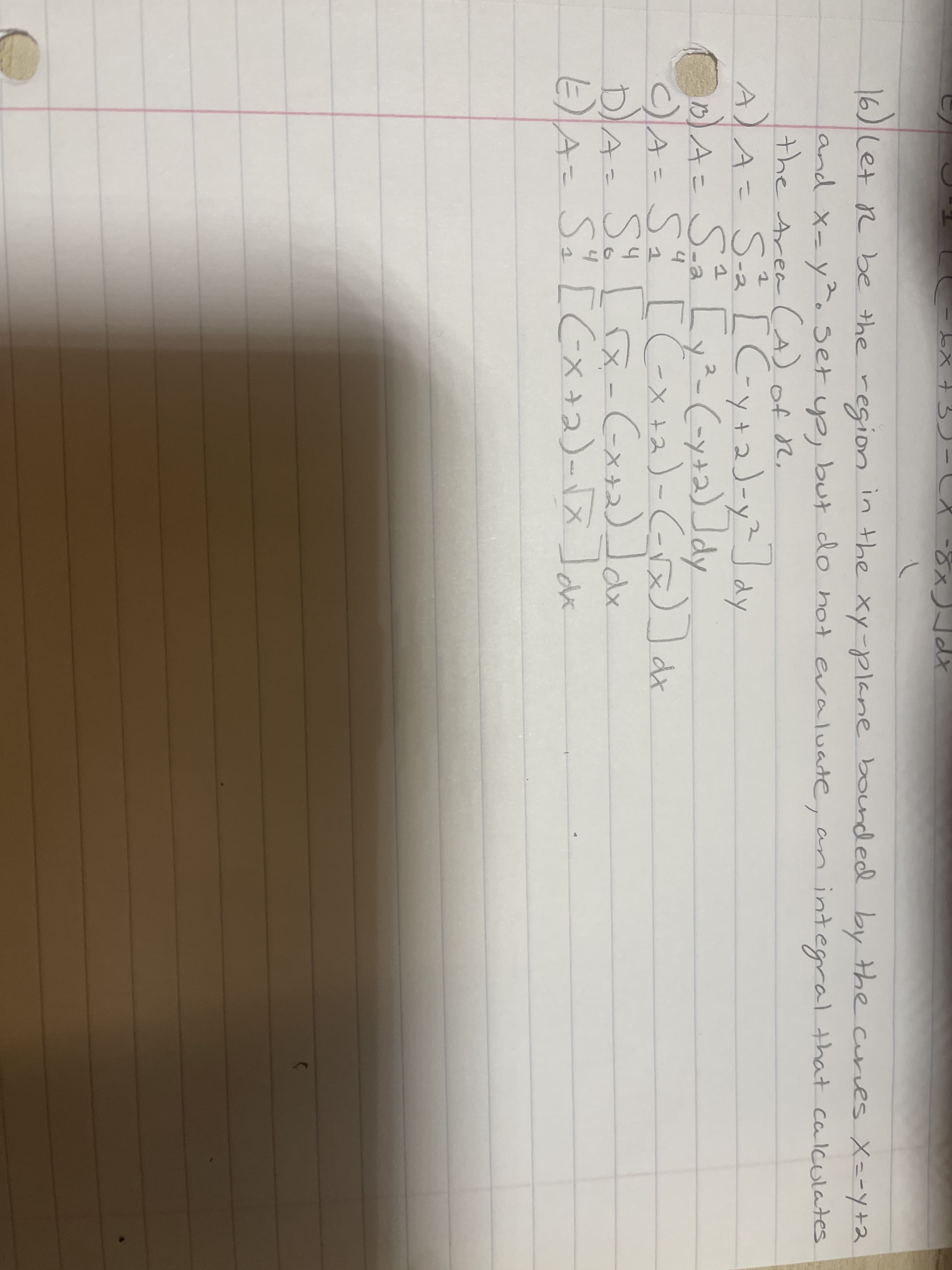 16)let R be the region in the xy-plane bounded
by the curves X=-Yy+2
but do hot evaluate, an
and X-y.set yp,
the Area CA) of r,
A)A= Så [C-y+2)-y²dy
A= SA [yz(-y+2)]dy
A SI [Cーメ+)-C)dn
DA= S [a-(x+2)x
Aこ Si [C×
integral that calculates
2)-(-x)]
3.
