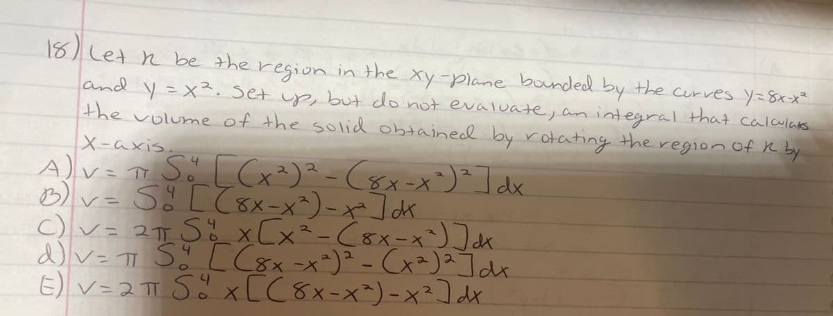 18) Let n be the region in the xy-plane bounded by the curves y=8xx²
and y=X². Set up, but do not evaluate, anintegral that calaulaks
y3x². Set up
i but donot evaluate, an integral that
the volume of the solid obtained by rotating the region Of R by
X-axis.
A)v= o Sö [Cx²)?-(sx-x)²]dx
Dv- 5CてEメ-x)-や]ck
C v= 2T
(8X-X
c)v
d)v= TT Sä [ C8x-x*)² - Cx²)2]de
E) V=2 TT SŏxL (8x-x^)-x²] dx
xCx
(8x-X
2.
