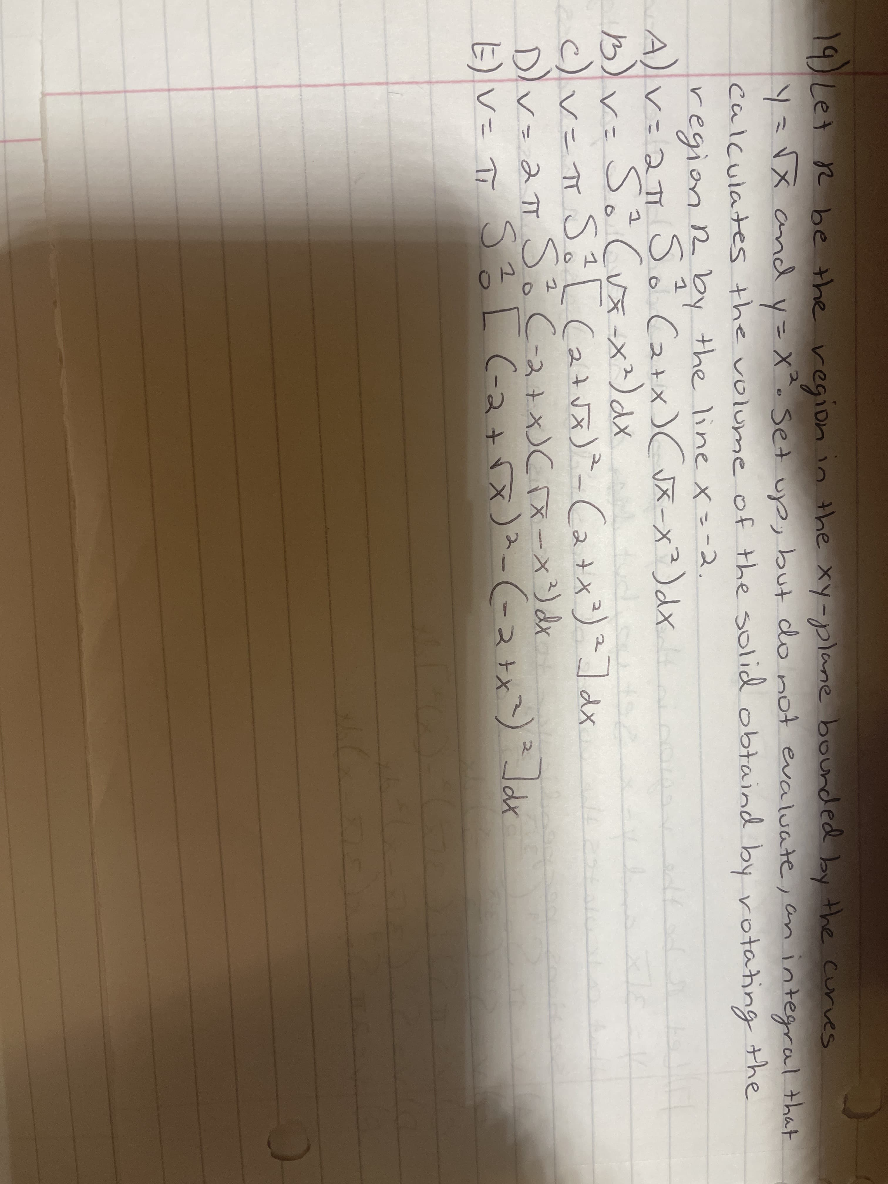 19 Let r be the
y=VX and y=X^. Set up, but do not evaluate, an integral that
calculates the volunme of the solid obtainnd by rotating the
region in the xy-plane bounded by the curves
%3D
region R by the line x=-2.
A)va S Ca+x) Cvx-x²)dx
SôCux-x)dx
b)r= S Cuメ)ax
c)v=TS Ca -Ca+xリコax
Dv=aπ S。C-2+Cメー×)d
S? L C-2+
2.
x)メ-(-2x
