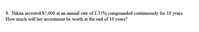 8. Nikita invested $7,000 at an annual rate of 3.35% compounded continuously for 10 years.
How much will her investment be worth at the end of 10 years?
