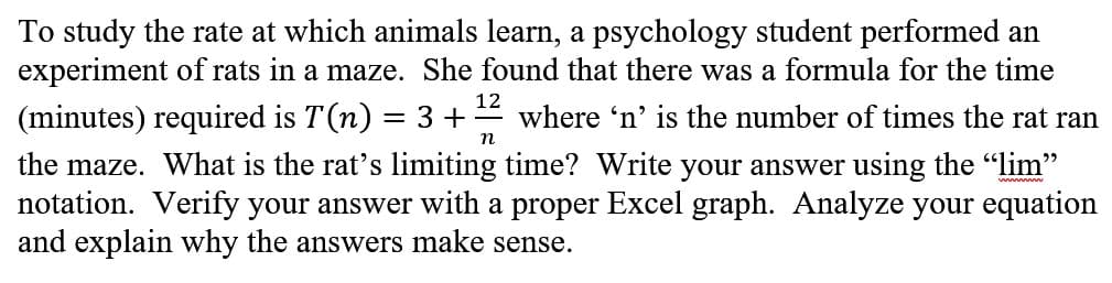 To study the rate at which animals learn, a psychology student performed an
experiment of rats in a maze. She found that there was a formula for the time
(minutes) required is T(n) = 3 +
12
where 'n' is the number of times the rat ran
n
the maze. What is the rat's limiting time? Write your answer using the "lim"
notation. Verify your answer with a proper Excel graph. Analyze your equation
and explain why the answers make sense.
