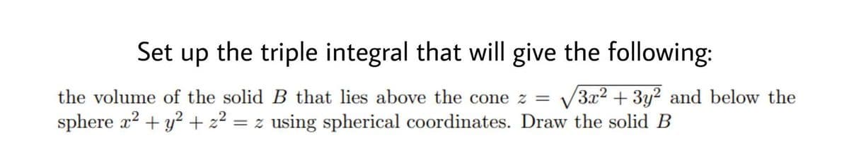 Set up the triple integral that will give the following:
the volume of the solid B that lies above the cone z = √√√3x² + 3y2 and below the
sphere x² + y² + z² = z using spherical coordinates. Draw the solid B