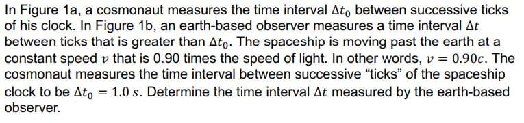 In Figure 1a, a cosmonaut measures the time interval Ato between successive ticks
of his clock. In Figure 1b, an earth-based observer measures a time interval At
between ticks that is greater than Ato. The spaceship is moving past the earth at a
constant speed v that is 0.90 times the speed of light. In other words, v = 0.90c. The
cosmonaut measures the time interval between successive "ticks" of the spaceship
clock to be Ato = 1.0 s. Determine the time interval At measured by the earth-based
observer.