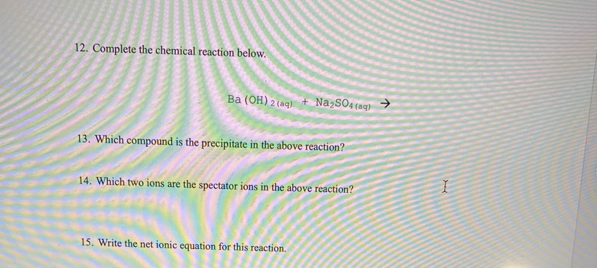 12. Complete the chemical reaction below.
Ba (OH) 2 (aq)
+ N22SO4(aq)
->
13. Which compound is the precipitate in the above reaction?
14. Which two ions are the spectator ions in the above reaction?
15. Write the net ionic equation for this reaction.
