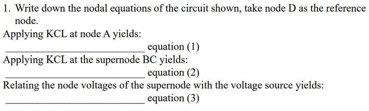 1. Write down the nodal equations of the circuit shown, take node D as the reference
node.
Applying KCL at node A yields:
equation (1)
Applying KCL at the supernode BC yields:
equation (2)
Relating the node voltages of the supernode with the voltage source yields:
equation (3)
