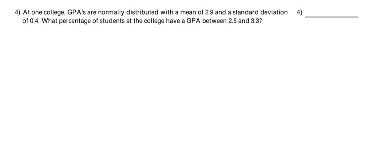 4) At one college, GPA's are normally distributed with a mean of 2.9 and a standard deviation
of 0.4. What percentage of students at the college have a GPA between 2.5 and 3.3?
