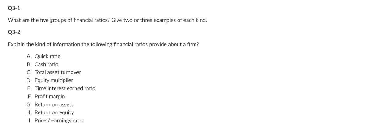 Q3-1
What are the five groups of financial ratios? Give two or three examples of each kind.
Q3-2
Explain the kind of information the following financial ratios provide about a firm?
A. Quick ratio
B. Cash ratio
C. Total asset turnover
D. Equity multiplier
E. Time interest earned ratio
F. Profit margin
G. Return on assets
H. Return on equity
1. Price / earnings ratio