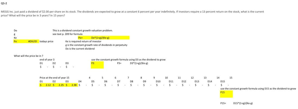 Q5-2
MEGG Inc. just paid a dividend of $2.00 per share on its stock. The dividends are expected to grow at a constant 6 percent per year indefinitely. If investors require a 13 percent return on the stock, what is the current
price? What will the price be in 3 years? In 15 years?
Do
g
Ke
Po
#DIV/0! todays price
What will the price be in?
This is a dividend constant growth valuation problem.
see text p. 209 for formula
Po=
end of year 3
D1
D2
$
$
D1
$
Price at the end of year 15
D2
D3
2.12 $
Ke is required return of investor
g is the constant growth rate of dividends in perpetuity
Do is the current dividend
D3
$
2.25 $
D4
2.38 $
Do*(1+g)/(Ke-g)
4
use the constant growth formula using D3 as the dividend to grow
P3
P3=
D3*(1+g)/(Ke-g)
D5
$
5
D6
6
D7
$
7
D8
es
8
D9
$
9
D10
$
10
D11
11
D12
es
12
D13
$
13
D14
14
15
D15
$
use the constant growth formula using D15 as the dividend to grow
P15
P15=
D15*(1+g)/(Ke-g)