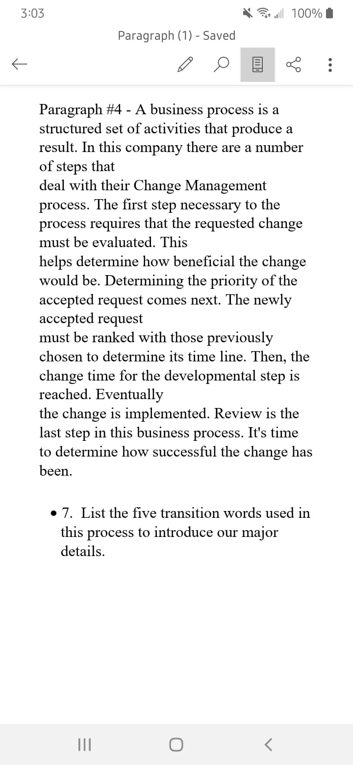 3:03
←
100%
Paragraph (1) - Saved
Paragraph
#4 - A business process is a
structured set of activities that produce a
result. In this company there are a number
of steps that
deal with their Change Management
process. The first step necessary to the
process requires that the requested change
must be evaluated. This
helps determine how beneficial the change
would be. Determining the priority of the
accepted request comes next. The newly
accepted request
must be ranked with those previously
chosen to determine its time line. Then, the
change time for the developmental step is
reached. Eventually
the change is implemented. Review is the
last step in this business process. It's time
to determine how successful the change has
been.
7. List the five transition words used in
this process to introduce our major
details.
|||
O
: