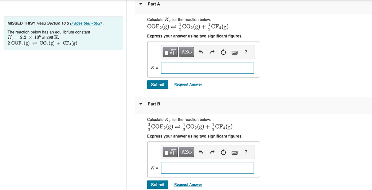 MISSED THIS? Read Section 16.3 (Pages 688 - 392).
The reaction below has an equilibrium constant
Kp = 2.2 x 106 at 298 K.
2 COF2 (g) = CO₂(g) + CF4(g)
Part A
Calculate Kp for the reaction below.
COF2 (g) = CO₂(g) + CF4(g)
Express your answer using two significant figures.
K=
Submit
Part B
K =
15| ΑΣΦ
Calculate K₂ for the reaction below.
COF2 (g)=CO₂ (g) + CF4(g)
Express your answer using two significant figures.
Submit
Request Answer
15] ΑΣΦ
Request Answer
?
wwwww ?